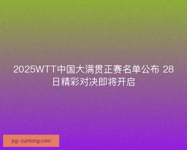 2025WTT中国大满贯正赛名单公布 28日精彩对决即将开启
