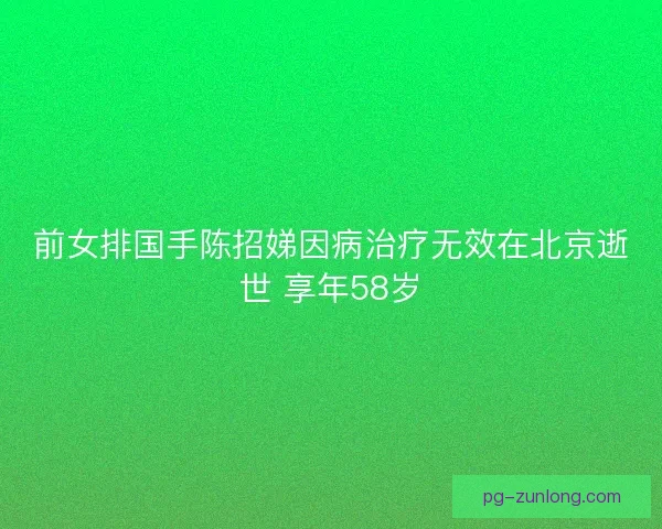前女排国手陈招娣因病治疗无效在北京逝世 享年58岁