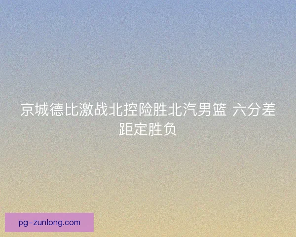 京城德比激战北控险胜北汽男篮 六分差距定胜负